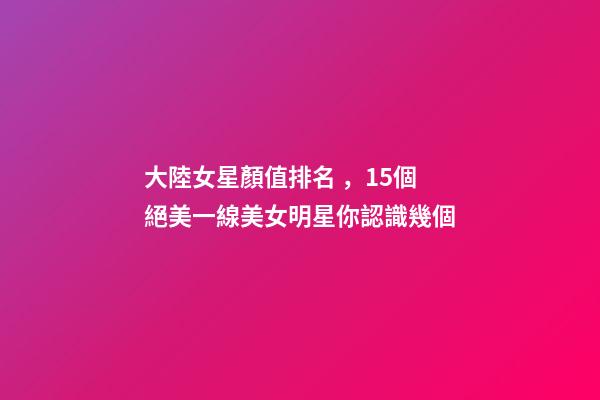 大陸女星顏值排名，15個絕美一線美女明星你認識幾個-第1張-觀點-玄機派